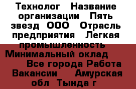 Технолог › Название организации ­ Пять звезд, ООО › Отрасль предприятия ­ Легкая промышленность › Минимальный оклад ­ 30 000 - Все города Работа » Вакансии   . Амурская обл.,Тында г.